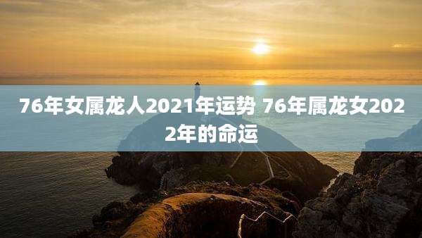 76年女属龙人2021年运势 76年属龙女2022年的命运