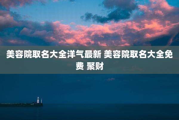 美容院取名大全洋气最新 美容院取名大全免费 聚财