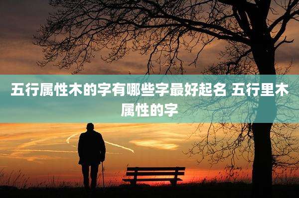 五行属性木的字有哪些字最好起名 五行里木属性的字