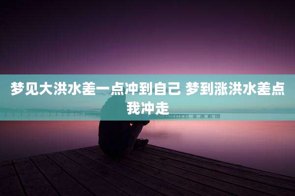 梦见大洪水差一点冲到自己 梦到涨洪水差点我冲走