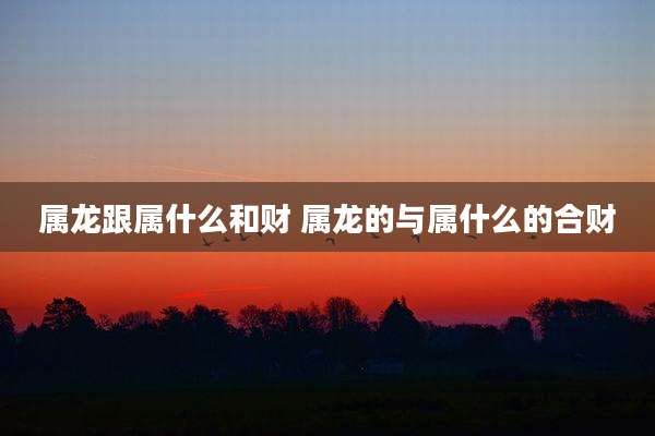 属龙跟属什么和财 属龙的与属什么的合财