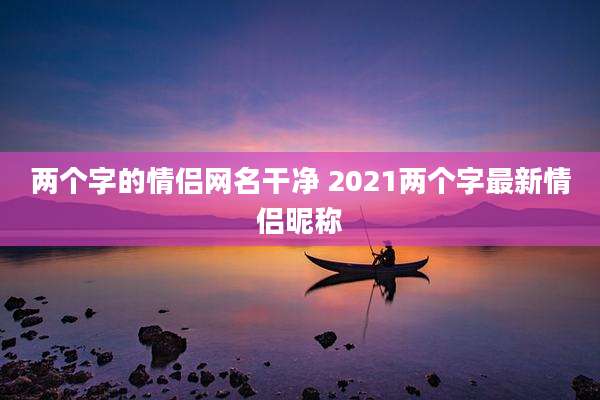 两个字的情侣网名干净 2021两个字最新情侣昵称