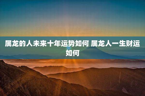 属龙的人未来十年运势如何 属龙人一生财运如何