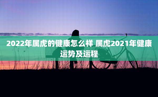 2022年属虎的健康怎么样 属虎2021年健康运势及运程