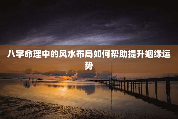 八字命理中的风水布局如何帮助提升姻缘运势