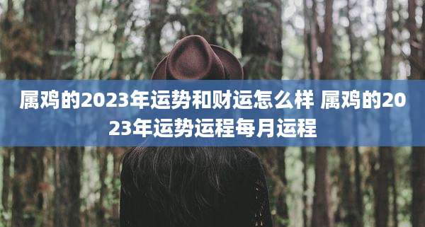 属鸡的2023年运势和财运怎么样 属鸡的2023年运势运程每月运程