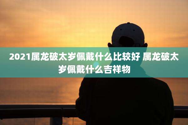 2021属龙破太岁佩戴什么比较好 属龙破太岁佩戴什么吉祥物