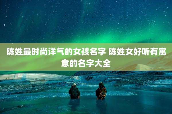 陈姓最时尚洋气的女孩名字 陈姓女好听有寓意的名字大全