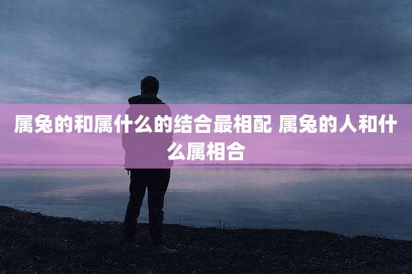 属兔的和属什么的结合最相配 属兔的人和什么属相合