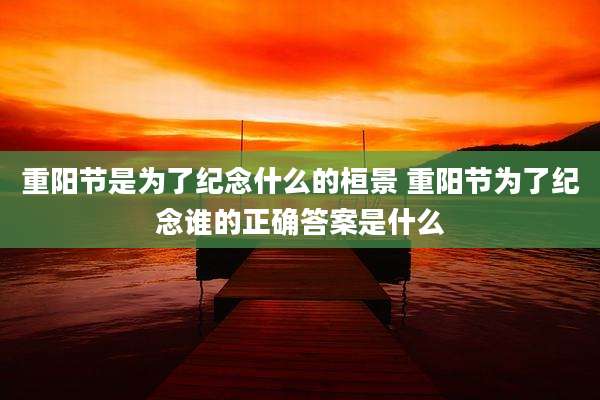 重阳节是为了纪念什么的桓景 重阳节为了纪念谁的正确答案是什么