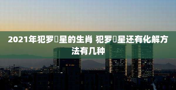 2021年犯罗睺星的生肖 犯罗睺星还有化解方法有几种