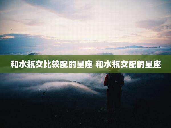 和水瓶女比较配的星座 和水瓶女配的星座