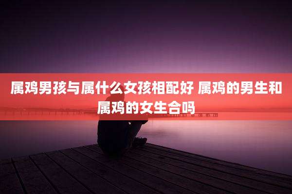 属鸡男孩与属什么女孩相配好 属鸡的男生和属鸡的女生合吗