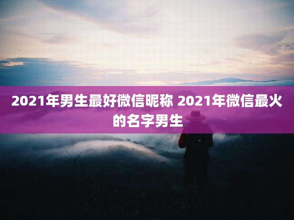 2021年男生最好微信昵称 2021年微信最火的名字男生