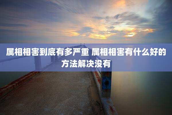 属相相害到底有多严重 属相相害有什么好的方法解决没有