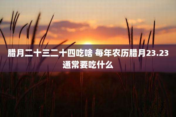 腊月二十三二十四吃啥 每年农历腊月23.23通常要吃什么