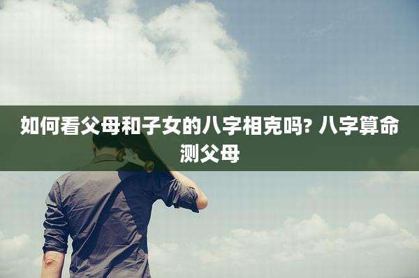 如何看父母和子女的八字相克吗? 八字算命测父母