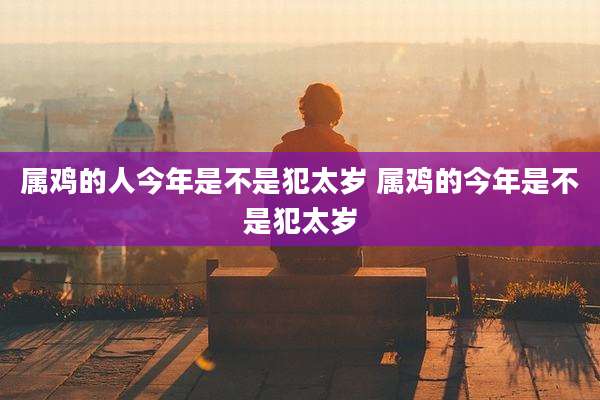 属鸡的人今年是不是犯太岁 属鸡的今年是不是犯太岁