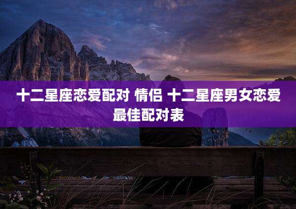 十二星座恋爱配对 情侣 十二星座男女恋爱最佳配对表