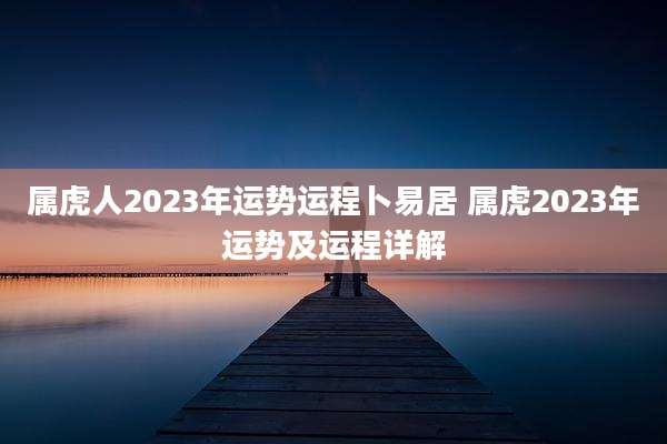 属虎人2023年运势运程卜易居 属虎2023年运势及运程详解