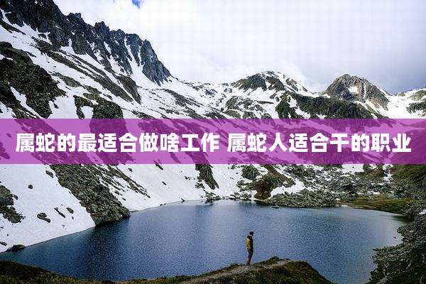 属蛇的最适合做啥工作 属蛇人适合干的职业