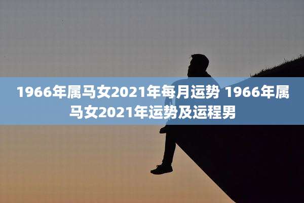 1966年属马女2021年每月运势 1966年属马女2021年运势及运程男