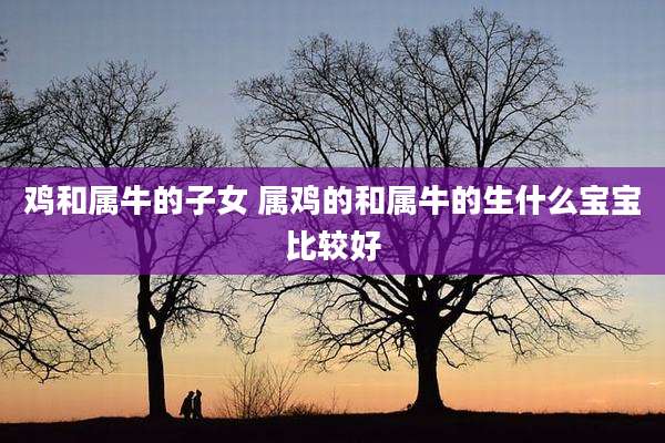 鸡和属牛的子女 属鸡的和属牛的生什么宝宝比较好