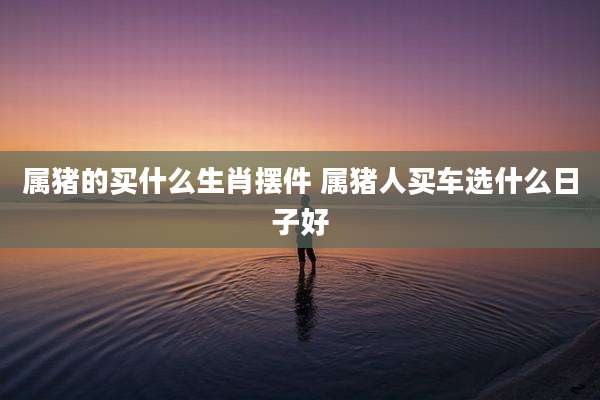 属猪的买什么生肖摆件 属猪人买车选什么日子好