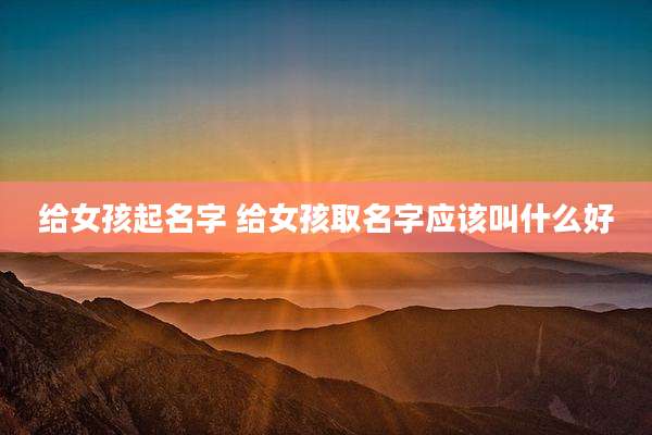 给女孩起名字 给女孩取名字应该叫什么好