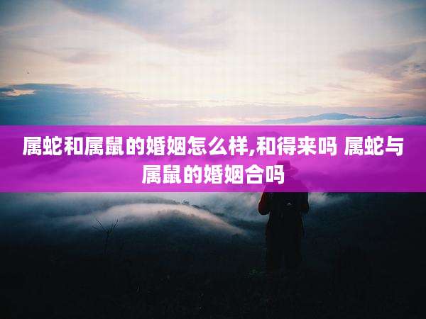 属蛇和属鼠的婚姻怎么样,和得来吗 属蛇与属鼠的婚姻合吗