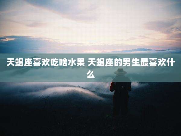天蝎座喜欢吃啥水果 天蝎座的男生最喜欢什么