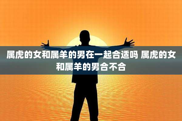 属虎的女和属羊的男在一起合适吗 属虎的女和属羊的男合不合