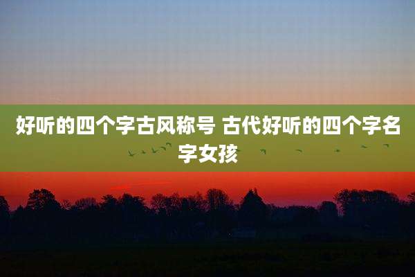 好听的四个字古风称号 古代好听的四个字名字女孩
