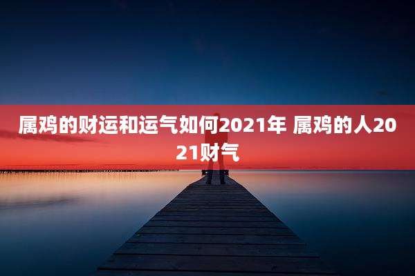 属鸡的财运和运气如何2021年 属鸡的人2021财气