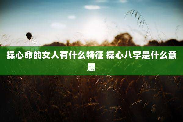 操心命的女人有什么特征 操心八字是什么意思