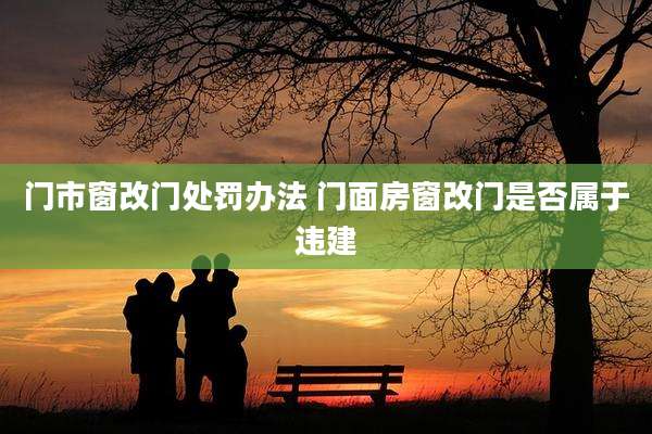 门市窗改门处罚办法 门面房窗改门是否属于违建