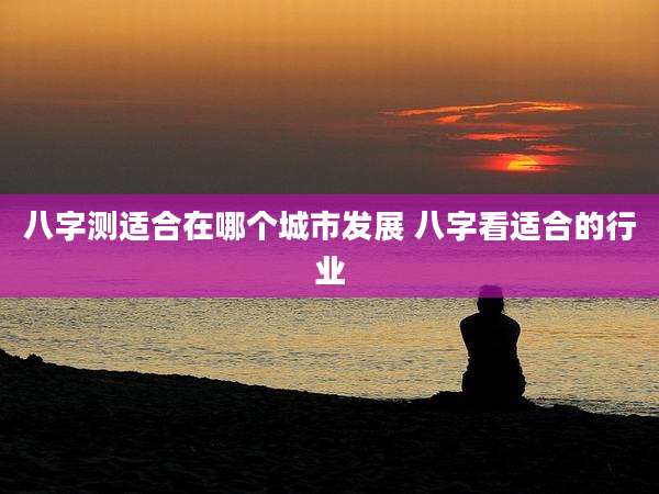 八字测适合在哪个城市发展 八字看适合的行业