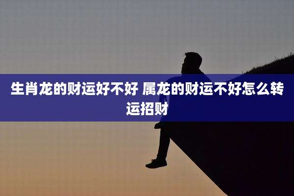 生肖龙的财运好不好 属龙的财运不好怎么转运招财