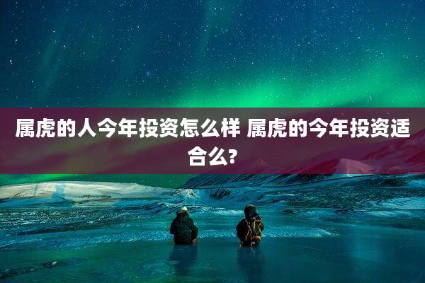 属虎的人今年投资怎么样 属虎的今年投资适合么?