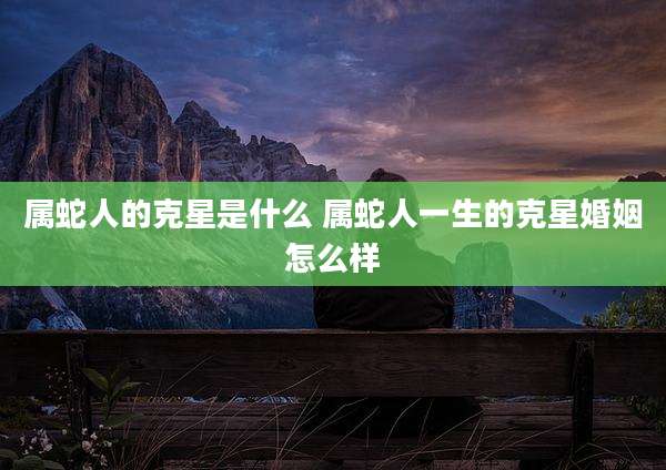 属蛇人的克星是什么 属蛇人一生的克星婚姻怎么样