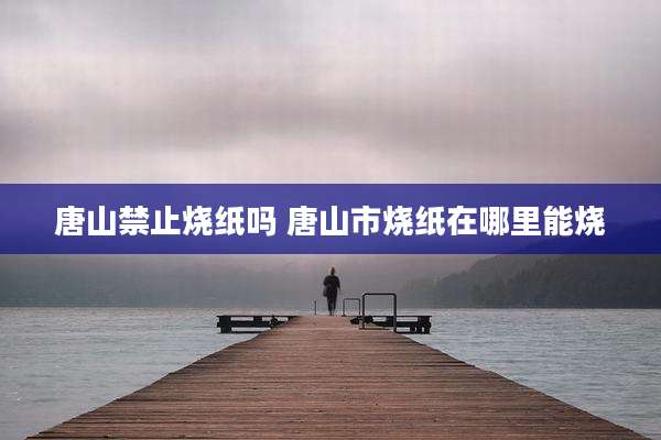 唐山禁止烧纸吗 唐山市烧纸在哪里能烧