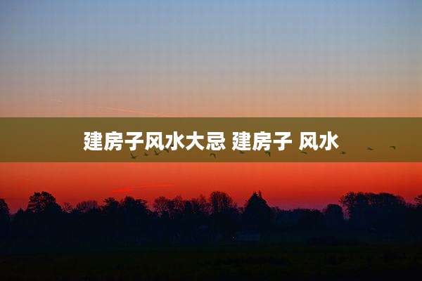 建房子风水大忌 建房子 风水
