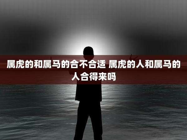 属虎的和属马的合不合适 属虎的人和属马的人合得来吗