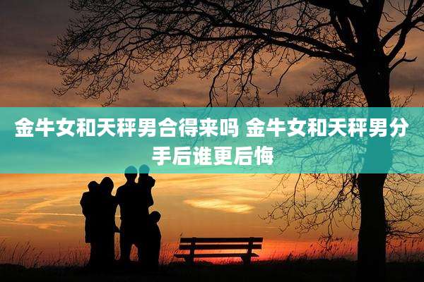 金牛女和天秤男合得来吗 金牛女和天秤男分手后谁更后悔