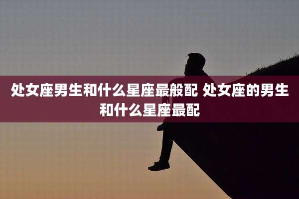 处女座男生和什么星座最般配 处女座的男生和什么星座最配