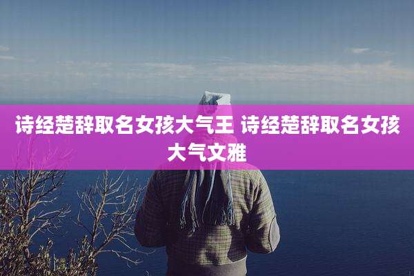 诗经楚辞取名女孩大气王 诗经楚辞取名女孩大气文雅