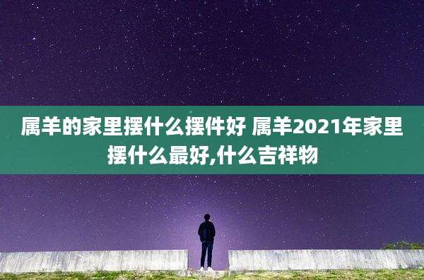 属羊的家里摆什么摆件好 属羊2021年家里摆什么最好,什么吉祥物