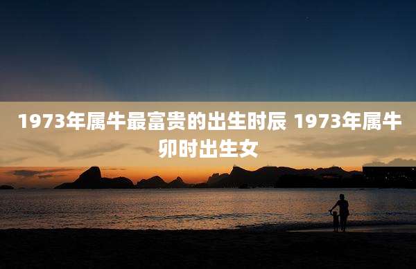 1973年属牛最富贵的出生时辰 1973年属牛卯时出生女