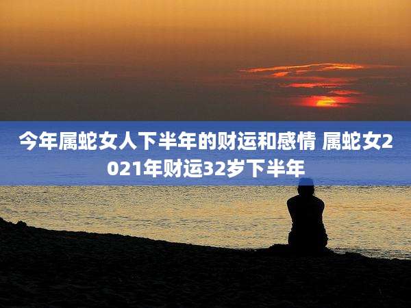 今年属蛇女人下半年的财运和感情 属蛇女2021年财运32岁下半年