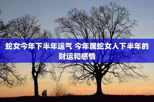 蛇女今年下半年运气 今年属蛇女人下半年的财运和感情